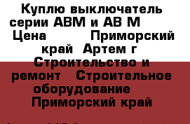  Куплю выключатель серии АВМ и АВ2М-55-41 › Цена ­ 100 - Приморский край, Артем г. Строительство и ремонт » Строительное оборудование   . Приморский край